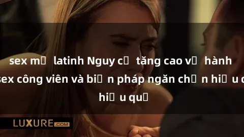 sex mỹ latinh Nguy cơ tăng cao về hành vi sex công viên và biện pháp ngăn chặn hiệu quả