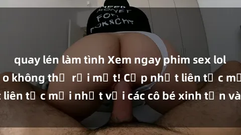 quay lén làm tình Xem ngay phim sex loli hot nhất, đảm bảo không thể rời mắt! Cập nhật liên tục mới nhất với các cô bé xinh tắn và đáng yêu.