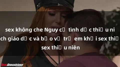 sex không che Nguy cơ tình dục thiếu niên: Cách giáo dục và bảo vệ trẻ em khỏi sex thiếu niên