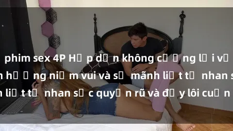 phim sex 4P Hấp dẫn không cưỡng lại với gái xinh sex: Tận hưởng niềm vui và sự mãnh liệt từ nhan sắc quyến rũ và đầy lôi cuốn của họ!