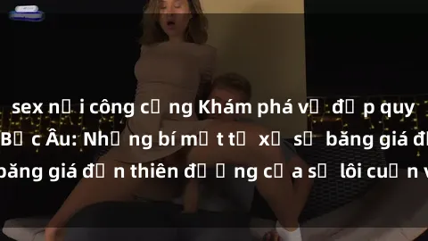 sex nơi công cộng Khám phá vẻ đẹp quyến rũ của sex gái Bắc Âu: Những bí mật từ xứ sở băng giá đến thiên đường của sự lôi cuốn và gợi cảm!