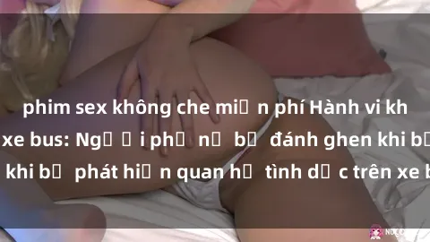 phim sex không che miễn phí Hành vi không đứng đắn trên xe bus: Người phụ nữ bị đánh ghen khi bị phát hiện quan hệ tình dục trên xe bus công cộng.