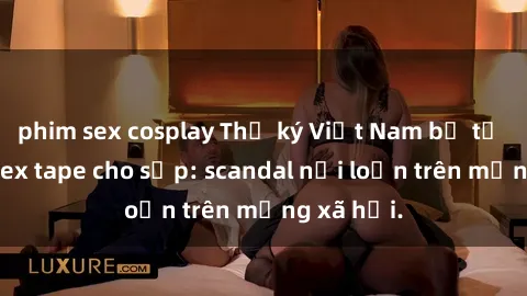 phim sex cosplay Thư ký Việt Nam bị tố cáo gửi sex tape cho sếp: scandal nổi loạn trên mạng xã hội.