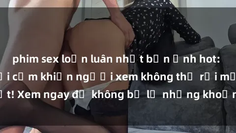 phim sex loạn luân nhật bản Ảnh hot: Gái xinh lộ hàng gợi cảm khiến người xem không thể rời mắt! Xem ngay để không bỏ lỡ những khoảnh khắc quyến rũ này.