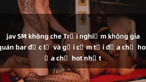 jav SM không che Trải nghiệm không gian sex quán bar độc lạ và gợi cảm tại địa chỉ hot nhất