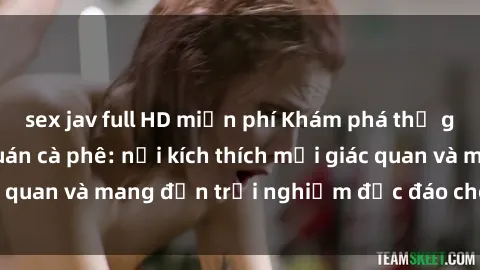 sex jav full HD miễn phí Khám phá thế giới mới tại sex quán cà phê: nơi kích thích mọi giác quan và mang đến trải nghiệm độc đáo cho khách hàng.