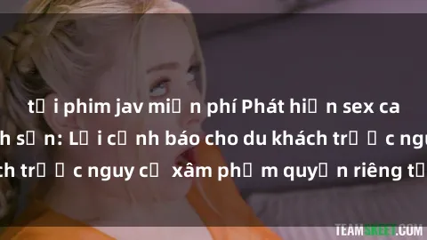 tải phim jav miễn phí Phát hiện sex camera ẩn trong khách sạn: Lời cảnh báo cho du khách trước nguy cơ xâm phạm quyền riêng tư và an ninh