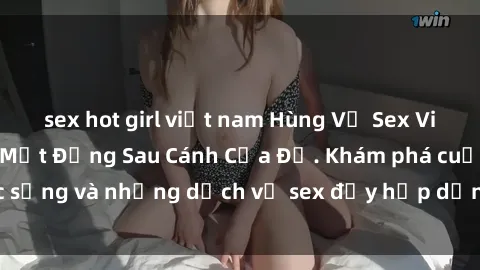 sex hot girl việt nam Hùng Vỹ Sex Việt Nam: Những Bí Mật Đằng Sau Cánh Cửa Đỏ. Khám phá cuộc sống và những dịch vụ sex đầy hấp dẫn của người Việt Nam.