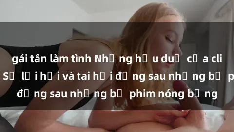 gái tân làm tình Những hậu duệ của clip sex đình đám: Sự lợi hại và tai hại đằng sau những bộ phim nóng bỏng