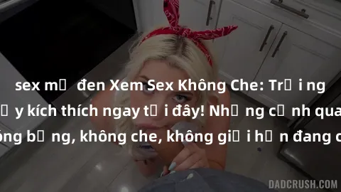 sex mỹ đen Xem Sex Không Che: Trải nghiệm mới lạ và đầy kích thích ngay tại đây! Những cảnh quay nóng bỏng, không che, không giới hạn đang chờ đón bạn. Đừng bỏ lỡ!