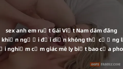 sex anh em ruột Gái Việt Nam dâm đãng làm tình say đắm, khiến người đối diện không thể cưỡng lại được. Hãy trải nghiệm cảm giác mê ly biết bao của phong cách yêu đương đậm chất dân tộc!