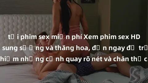 tải phim sex miễn phí Xem phim sex HD: Đỉnh cao của sự sung sướng và thăng hoa, đến ngay để trải nghiệm những cảnh quay rõ nét và chân thực nhất. Hãy cùng khám phá!
