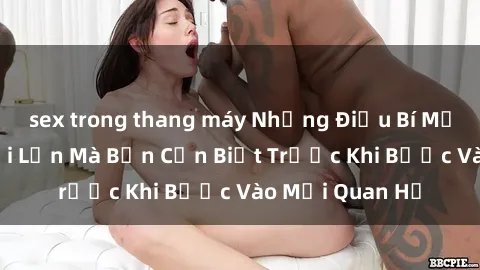 sex trong thang máy Những Điều Bí Mật Về Sex Người Lớn Mà Bạn Cần Biết Trước Khi Bước Vào Mối Quan Hệ