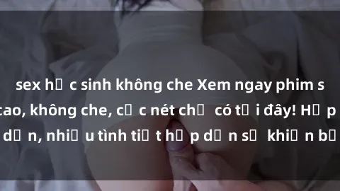 sex học sinh không che Xem ngay phim sex full HD đỉnh cao, không che, cực nét chỉ có tại đây! Hấp dẫn, nhiều tình tiết hấp dẫn sẽ khiến bạn thỏa mãn đắm say.