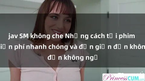 jav SM không che Những cách tải phim sex miễn phí nhanh chóng và đơn giản đến không ngờ