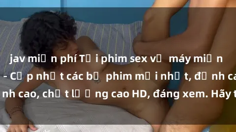 jav miễn phí Tải phim sex về máy miễn phí và nhanh chóng - Cập nhật các bộ phim mới nhất, đỉnh cao, chất lượng cao HD, đáng xem. Hãy trải nghiệm ngay!