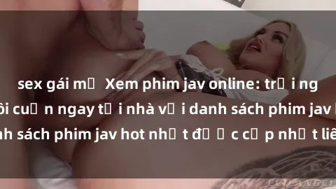 sex gái mỹ Xem phim jav online: trải nghiệm hấp dẫn và lôi cuốn ngay tại nhà với danh sách phim jav hot nhất được cập nhật liên tục.