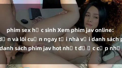 phim sex học sinh Xem phim jav online: trải nghiệm hấp dẫn và lôi cuốn ngay tại nhà với danh sách phim jav hot nhất được cập nhật liên tục.