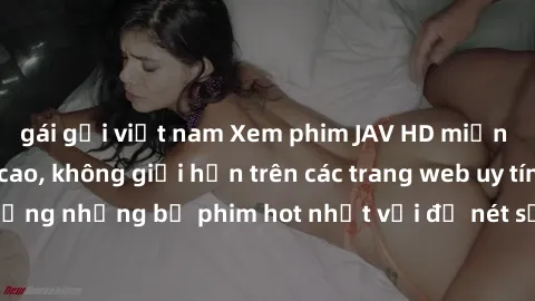 gái gọi việt nam Xem phim JAV HD miễn phí chất lượng cao, không giới hạn trên các trang web uy tín. Yên tâm tận hưởng những bộ phim hot nhất với độ nét sắc sảo, đẹp mắt ngay tại nhà. Hãy trải nghiệm n