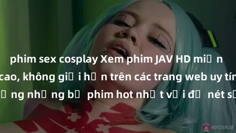 phim sex cosplay Xem phim JAV HD miễn phí chất lượng cao, không giới hạn trên các trang web uy tín. Yên tâm tận hưởng những bộ phim hot nhất với độ nét sắc sảo, đẹp mắt ngay tại nhà. Hãy trải nghiệm n