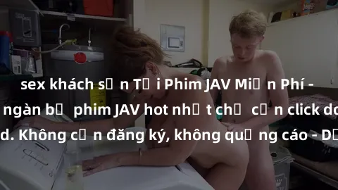 sex khách sạn Tải Phim JAV Miễn Phí - Thưởng thức hàng ngàn bộ phim JAV hot nhất chỉ cần click download. Không cần đăng ký, không quảng cáo - Dễ dàng tải về và xem online!