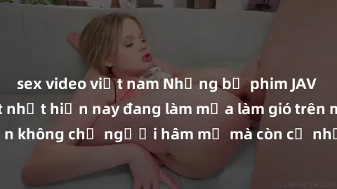 sex video việt nam Những bộ phim JAV idol không che hot nhất hiện nay đang làm mưa làm gió trên mạng, hấp dẫn không chỉ người hâm mộ mà còn cả những ai mới tìm hiểu về thể loại này!