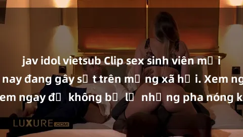 jav idol vietsub Clip sex sinh viên mới nhất hot nhất năm nay đang gây sốt trên mạng xã hội. Xem ngay để không bỏ lỡ những pha nóng không thể bỏ qua!