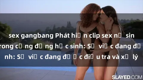 sex gangbang Phát hiện clip sex nữ sinh gây chấn động trong cộng đồng học sinh: Sự việc đang được điều tra và xử lý