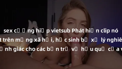 sex cưỡng hiếp vietsub Phát hiện clip nóng sinh viên gây sốt trên mạng xã hội, học sinh bị xử lý nghiêm ngặt. Đây là cảnh giác cho các bạn trẻ về hậu quả của việc chia sẻ thông tin trái phép trên inte