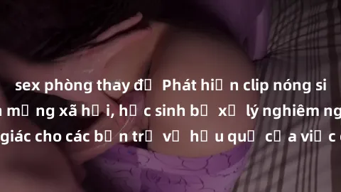sex phòng thay đồ Phát hiện clip nóng sinh viên gây sốt trên mạng xã hội, học sinh bị xử lý nghiêm ngặt. Đây là cảnh giác cho các bạn trẻ về hậu quả của việc chia sẻ thông tin trái phép trên internet.