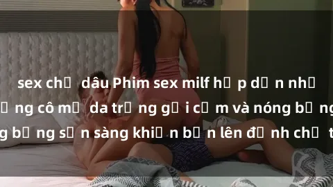 sex chị dâu Phim sex milf hấp dẫn nhất mọi thời đại: Những cô mẹ da trắng gợi cảm và nóng bỏng sẵn sàng khiến bạn lên đỉnh chỉ trong chớp mắt!