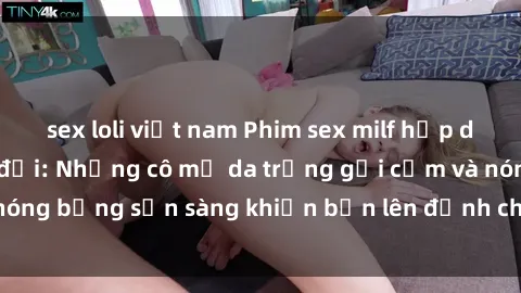 sex loli việt nam Phim sex milf hấp dẫn nhất mọi thời đại: Những cô mẹ da trắng gợi cảm và nóng bỏng sẵn sàng khiến bạn lên đỉnh chỉ trong chớp mắt!