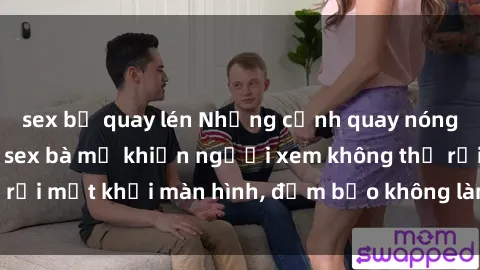 sex bị quay lén Những cảnh quay nóng bỏng trong phim sex bà mẹ khiến người xem không thể rời mắt khỏi màn hình, đảm bảo không làm bạn thất vọng!