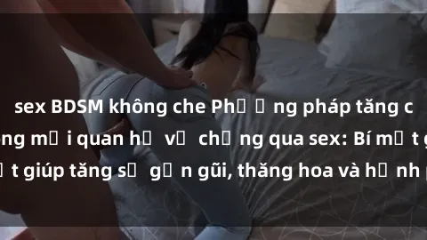 sex BDSM không che Phương pháp tăng cường gắn kết trong mối quan hệ vợ chồng qua sex: Bí mật giúp tăng sự gần gũi, thăng hoa và hạnh phúc cho cặp đôi