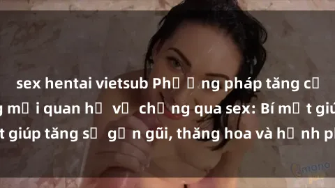 sex hentai vietsub Phương pháp tăng cường gắn kết trong mối quan hệ vợ chồng qua sex: Bí mật giúp tăng sự gần gũi, thăng hoa và hạnh phúc cho cặp đôi