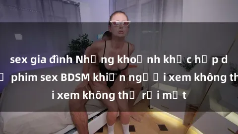 sex gia đình Những khoảnh khắc hấp dẫn trong bộ phim sex BDSM khiến người xem không thể rời mắt