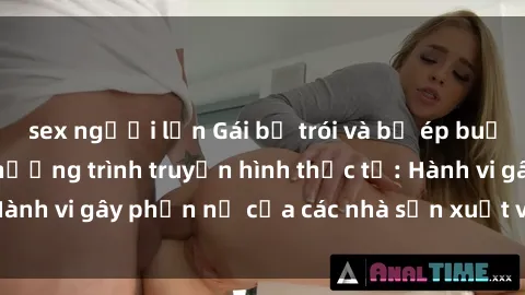 sex người lớn Gái bị trói và bị ép buộc làm tình trong chương trình truyền hình thực tế: Hành vi gây phẫn nộ của các nhà sản xuất và người xem.