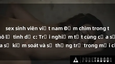 sex sinh viên việt nam Đắm chìm trong thế giới phim sex nô lệ tình dục: Trải nghiệm tột cùng của sự kiểm soát và sự thống trị trong mỗi cảnh quay mãnh liệt