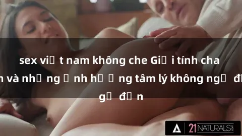 sex việt nam không che Giới tính cha con và những ảnh hưởng tâm lý không ngờ đến