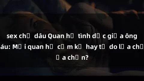 sex chị dâu Quan hệ tình dục giữa ông cháu: Mối quan hệ cấm kỵ hay tự do lựa chọn?