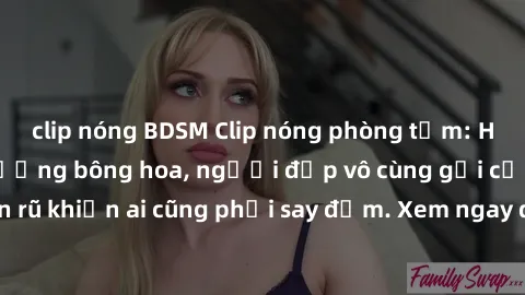 clip nóng BDSM Clip nóng phòng tắm: Hít thở nồng nàn hương bông hoa, người đẹp vô cùng gợi cảm và quyến rũ khiến ai cũng phải say đắm. Xem ngay để trải nghiệm điều đặc biệt!