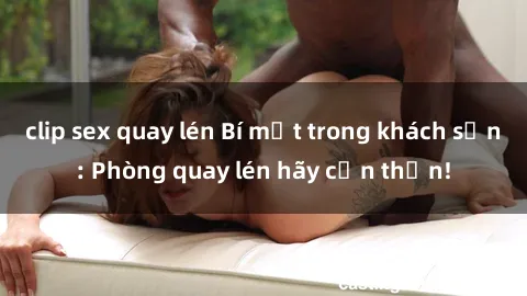 clip sex quay lén Bí mật trong khách sạn: Phòng quay lén hãy cẩn thận!