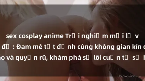 sex cosplay anime Trải nghiệm mới lạ với sex phòng thay đồ: Đam mê tột đỉnh cùng không gian kín đáo và quyến rũ, khám phá sự lôi cuốn từ sự hấp dẫn của nơi này.
