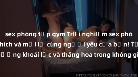 sex phòng tập gym Trải nghiệm sex phòng tắm đầy kích thích và mới lạ cùng người yêu của bạn! Tận hưởng khoái lạc và thăng hoa trong không gian tắm ấm áp và gợi cảm.
