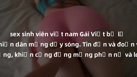 sex sinh viên việt nam Gái Việt bị lộ clip sex, scandal khiến dân mạng dậy sóng. Tin đồn và đoạn video gây chấn động, khiến cộng đồng mạng phẫn nộ và lo lắng. Bi kịch ẩn sau bức màn đen tối của thế gi