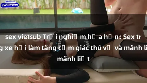 sex vietsub Trải nghiệm hứa hẹn: Sex trong xe hơi làm tăng cảm giác thú vị và mãnh liệt