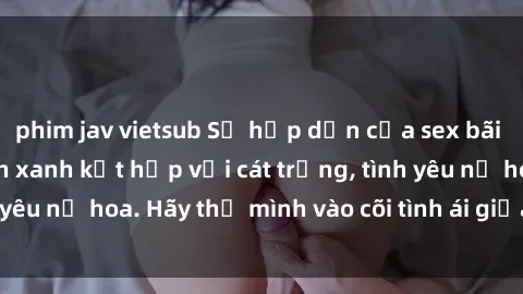 phim jav vietsub Sự hấp dẫn của sex bãi biển: Khi sóng biển xanh kết hợp với cát trắng, tình yêu nở hoa. Hãy thả mình vào cõi tình ái giữa sóng biển!