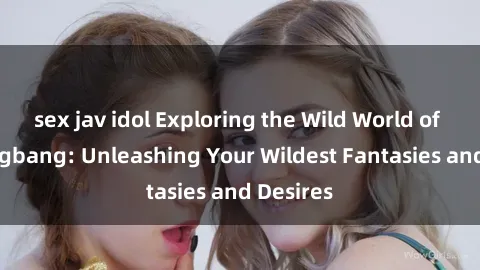 sex jav idol Exploring the Wild World of Sex Gangbang: Unleashing Your Wildest Fantasies and Desires