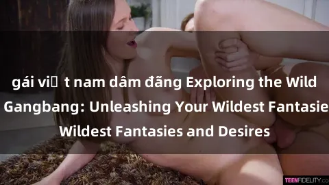 gái việt nam dâm đãng Exploring the Wild World of Sex Gangbang: Unleashing Your Wildest Fantasies and Desires