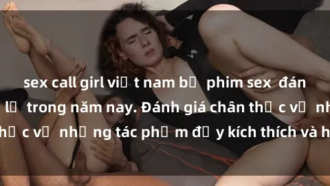 sex call girl việt nam bộ phim sex  đáng xem không thể bỏ lỡ trong năm nay. Đánh giá chân thực về những tác phẩm đầy kích thích và hấp dẫn này.